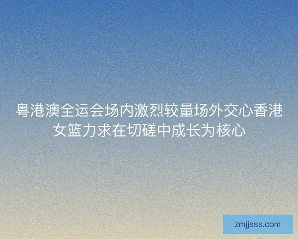 粤港澳全运会场内激烈较量场外交心香港女篮力求在切磋中成长为核心