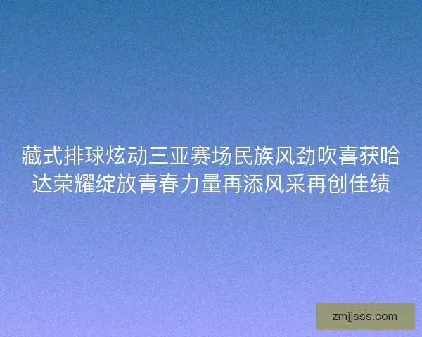 藏式排球炫动三亚赛场民族风劲吹喜获哈达荣耀绽放青春力量再添风采再创佳绩