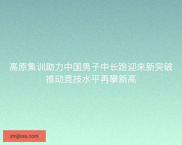 高原集训助力中国男子中长跑迎来新突破推动竞技水平再攀新高